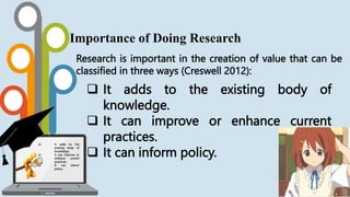 Research is important in the creation of value that can be
classified in three ways (Creswell 2012):
Importance of Doing Research
 It adds to the existing body of
knowledge.
 It can improve or enhance current
practices.
 It can inform policy.
 It adds to the
existing body of
knowledge.
 It can improve or
enhance current
practices.
 It can inform
policy.
 