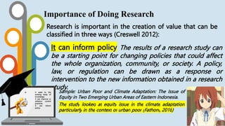 Research is important in the creation of value that can be
classified in three ways (Creswell 2012):
Importance of Doing Research
It can inform policy The results of a research study can
be a starting point for changing policies that could affect
the whole organization, community, or society. A policy,
law, or regulation can be drawn as a response or
intervention to the new information obtained in a research
study.
Sample: Urban Poor and Climate Adaptation: The Issue of
Equity in Two Emerging Urban Areas of Eastern Indonesia.
The study looked at equity issue in the climate adaptation
particularly in the context of urban poor (Fathoni, 2018)
 It adds to the
existing body of
knowledge.
 It can improve or
enhance current
practices.
 It can inform
policy.
 