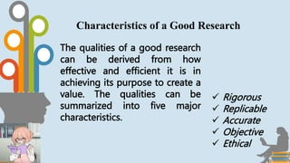 The qualities of a good research
can be derived from how
effective and efficient it is in
achieving its purpose to create a
value. The qualities can be
summarized into five major
characteristics.
Characteristics of a Good Research
 Rigorous
 Replicable
 Accurate
 Objective
 Ethical
 