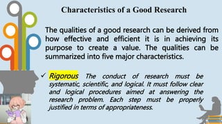 The qualities of a good research can be derived from
how effective and efficient it is in achieving its
purpose to create a value. The qualities can be
summarized into five major characteristics.
Characteristics of a Good Research
 Rigorous The conduct of research must be
systematic, scientific, and logical. It must follow clear
and logical procedures aimed at answering the
research problem. Each step must be properly
justified in terms of appropriateness.
 