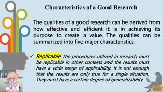 The qualities of a good research can be derived from
how effective and efficient it is in achieving its
purpose to create a value. The qualities can be
summarized into five major characteristics.
Characteristics of a Good Research
 Replicable The procedures utilized in research must
be replicable in other contexts and the results must
have a wide range of applicability. It is not enough
that the results are only true for a single situation.
They must have a certain degree of generalizability.
 