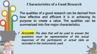 The qualities of a good research can be derived from
how effective and efficient it is in achieving its
purpose to create a value. The qualities can be
summarized into five major characteristics.
Characteristics of a Good Research
 Accurate The data that will be used to answer the
questions must be representative of the actual
responses of the participants or actual data as
recorded in the instruments used.
 