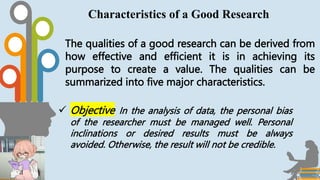 The qualities of a good research can be derived from
how effective and efficient it is in achieving its
purpose to create a value. The qualities can be
summarized into five major characteristics.
Characteristics of a Good Research
 Objective In the analysis of data, the personal bias
of the researcher must be managed well. Personal
inclinations or desired results must be always
avoided. Otherwise, the result will not be credible.
 