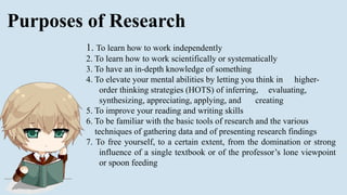 Purposes of Research
1. To learn how to work independently
2. To learn how to work scientifically or systematically
3. To have an in-depth knowledge of something
4. To elevate your mental abilities by letting you think in higher-
order thinking strategies (HOTS) of inferring, evaluating,
synthesizing, appreciating, applying, and creating
5. To improve your reading and writing skills
6. To be familiar with the basic tools of research and the various
techniques of gathering data and of presenting research findings
7. To free yourself, to a certain extent, from the domination or strong
influence of a single textbook or of the professor’s lone viewpoint
or spoon feeding
 