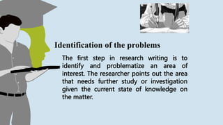 The first step in research writing is to
identify and problematize an area of
interest. The researcher points out the area
that needs further study or investigation
given the current state of knowledge on
the matter.
Identification of the problems
 