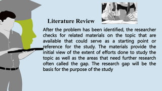 After the problem has been identified, the researcher
checks for related materials on the topic that are
available that could serve as a starting point or
reference for the study. The materials provide the
initial view of the extent of efforts done to study the
topic as well as the areas that need further research
often called the gap. The research gap will be the
basis for the purpose of the study
Literature Review
 
