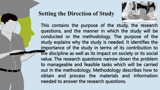 This contains the purpose of the study, the research
questions, and the manner in which the study will be
conducted or the methodology. The purpose of the
study explains why the study is needed. It identifies the
importance of the study in terms of its contribution to
the discipline as well as its impact on society or its social
value. The research questions narrow down the problem
to manageable and feasible tasks which will be carried
out in the methodology. Methodology describes how to
obtain and process the materials and information
needed to answer the research questions.
Setting the Direction of Study
 