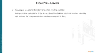 5. A developed operational definition for a defect in billing could be:
Billing should accurately specify the actual costs of the forklifts, match the on-hand inventory,
and attribute the expenses to the correct locations within 30 days.
Define Phase Answers
 