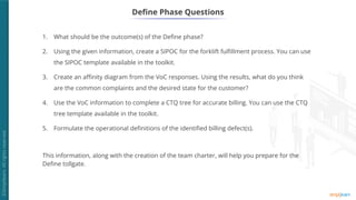 Define Phase Questions
1. What should be the outcome(s) of the Define phase?
2. Using the given information, create a SIPOC for the forklift fulfillment process. You can use
the SIPOC template available in the toolkit.
3. Create an affinity diagram from the VoC responses. Using the results, what do you think
are the common complaints and the desired state for the customer?
4. Use the VoC information to complete a CTQ tree for accurate billing. You can use the CTQ
tree template available in the toolkit.
5. Formulate the operational definitions of the identified billing defect(s).
This information, along with the creation of the team charter, will help you prepare for the
Define tollgate.
 
