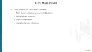 1. The outcome of the Define phase should be:
• Team charter with a clearly documented problem
• Defined project objectives
• Listed team members
• Highlighted project milestones
Define Phase Answers
 