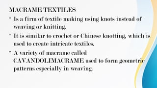 MACRAME TEXTILES
- Is a firm of textile making using knots instead of
weaving or knitting.
- It is similar to crochet or Chinese knotting, which is
used to create intricate textiles.
- A variety of macrame called
CAVANDOLIMACRAME used to form geometric
patterns especially in weaving.
 