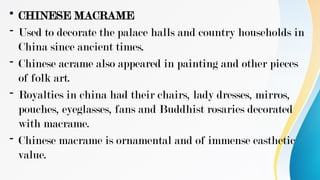 • CHINESE MACRAME
- Used to decorate the palace halls and country households in
China since ancient times.
- Chinese acrame also appeared in painting and other pieces
of folk art.
- Royalties in china had their chairs, lady dresses, mirros,
pouches, eyeglasses, fans and Buddhist rosaries decorated
with macrame.
- Chinese macrame is ornamental and of immense easthetic
value.
 