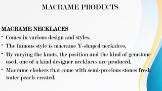 MACRAME PRODUCTS
MACRAME NECKLACES
- Comes in various design and styles.
- The famous style is macrame Y-shaped neckalces,
- By varying the knots, the position and the kind of gemstone
used, one of a kind designer necklaces are produced.
- Macrame chokers that come with semi-precious stones fresh
water pearls created.
 