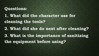 Questions:
1. What did the character use for
cleaning the tools?
2. What did she do next after cleaning?
3. What is the importance of sanitizing
the equipment before using?
 