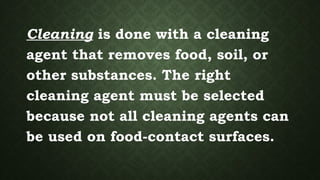 Cleaning is done with a cleaning
agent that removes food, soil, or
other substances. The right
cleaning agent must be selected
because not all cleaning agents can
be used on food-contact surfaces.
 