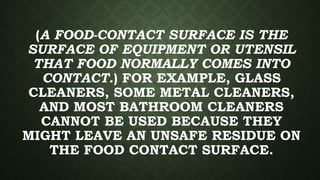 (A FOOD-CONTACT SURFACE IS THE
SURFACE OF EQUIPMENT OR UTENSIL
THAT FOOD NORMALLY COMES INTO
CONTACT.) FOR EXAMPLE, GLASS
CLEANERS, SOME METAL CLEANERS,
AND MOST BATHROOM CLEANERS
CANNOT BE USED BECAUSE THEY
MIGHT LEAVE AN UNSAFE RESIDUE ON
THE FOOD CONTACT SURFACE.
 