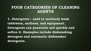 FOUR CATEGORIES OF CLEANING
AGENTS
1. Detergents – used to routinely wash
tableware, surfaces, and equipment.
Detergents can penetrate soil quickly and
soften it. Examples include dishwashing
detergent and automatic dishwasher
detergents.
 