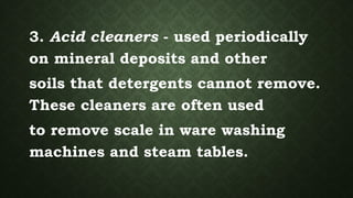 3. Acid cleaners - used periodically
on mineral deposits and other
soils that detergents cannot remove.
These cleaners are often used
to remove scale in ware washing
machines and steam tables.
 