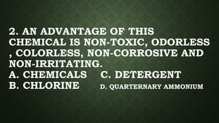 2. AN ADVANTAGE OF THIS
CHEMICAL IS NON-TOXIC, ODORLESS
, COLORLESS, NON-CORROSIVE AND
NON-IRRITATING.
A. CHEMICALS C. DETERGENT
B. CHLORINE D. QUARTERNARY AMMONIUM
 