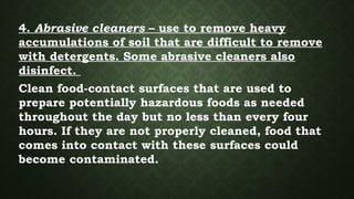 4. Abrasive cleaners – use to remove heavy
accumulations of soil that are difficult to remove
with detergents. Some abrasive cleaners also
disinfect.
Clean food-contact surfaces that are used to
prepare potentially hazardous foods as needed
throughout the day but no less than every four
hours. If they are not properly cleaned, food that
comes into contact with these surfaces could
become contaminated.
 