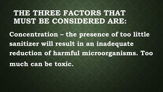THE THREE FACTORS THAT
MUST BE CONSIDERED ARE:
Concentration – the presence of too little
sanitizer will result in an inadequate
reduction of harmful microorganisms. Too
much can be toxic.
 