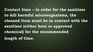 Contact time – in order for the sanitizer
to kill harmful microorganisms, the
cleaned item must be in contact with the
sanitizer (either heat or approved
chemical) for the recommended
length of time.
 