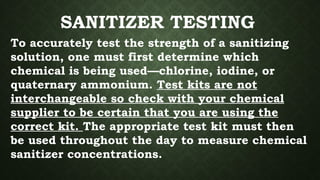 SANITIZER TESTING
To accurately test the strength of a sanitizing
solution, one must first determine which
chemical is being used—chlorine, iodine, or
quaternary ammonium. Test kits are not
interchangeable so check with your chemical
supplier to be certain that you are using the
correct kit. The appropriate test kit must then
be used throughout the day to measure chemical
sanitizer concentrations.
 