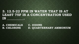 3. 12.5-22 PPM IN WATER THAT IS AT
LEAST 75F IS A CONCENTRATION USED
IN __________.
A. CHEMICALS C. IODINE
B. CHLORINE D. QUARTERNARY AMMONIUM
 