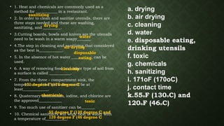 • 1. Heat and chemicals are commonly used as a
method for ___________ in a restaurant.
• 2. In order to clean and sanitize utensils, there are
three steps needed and these are washing,
sanitizing, and _________.
• 3.Cutting boards, bowls and knives are the utensils
need to be wash in a warm soapy_______.
• 4.The step in cleaning and sanitizing that considered
as the best is____________.
• 5. In the absence of hot water ___________ can be
used.
• 6. A way of removing food and other type of soil from
a surface is called ___________.
• 7. From the three - compartment sink, the
temperature of the hot water must be at
least_____________.
• 8. Quaternary ammonium, iodine, and chlorine are
the approved____________
• 9. Too much use of sanitizer can be_______
• 10. Chemical sanitizers will work best in water with
a temperature of___________.
a. drying
b. air drying
c. cleaning
d. water
e. disposable eating,
drinking utensils
f. toxic
g. chemicals
h. sanitizing
i. 171oF (170oC)
j. contact time
k.55oF (130oC) and
120oF (46oC)
sanitizing
drying
water
air drying
disposable
eating
cleaning
171 degree F (170 degree C
chemicals.
toxic
55 degree F (130 degree C and
120 degree F (46 degree C
 