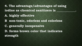 4. The advantage/advantages of using
iodine as chemical sanitizers is ____________.
A. highly effective
B non-toxic, odorless and colorless
C. generally inexpensive
D. forms brown color that indicates
strength
 