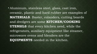 • Aluminum, stainless steel, glass, cast iron,
ceramic, plastic and hard rubber are examples of
MATERIALS. Baster, colanders, cutting boards
and dredgers are some KITCHEN/COOKING
UTENSILS that every kitchen need, while the
refrigerators, auxiliary equipment like steamer,
microwave ovens and blenders are the
EQUIPMENTS needed in the kitchen.
 