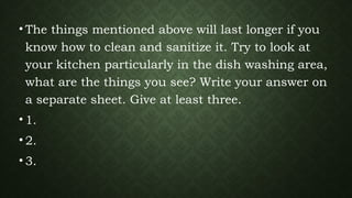 • The things mentioned above will last longer if you
know how to clean and sanitize it. Try to look at
your kitchen particularly in the dish washing area,
what are the things you see? Write your answer on
a separate sheet. Give at least three.
• 1.
• 2.
• 3.
 