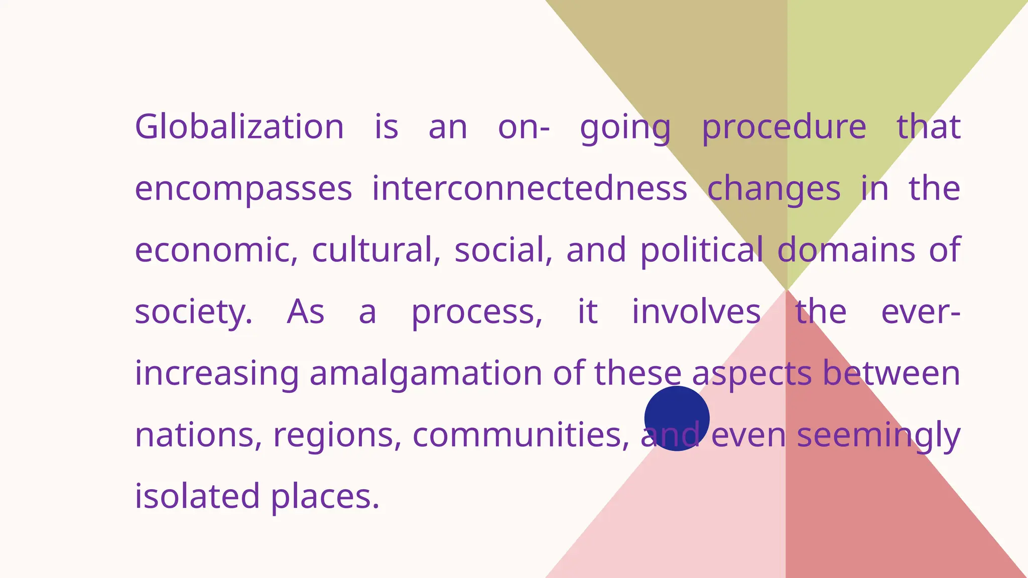 Globalization is an on- going procedure that
encompasses interconnectedness changes in the
economic, cultural, social, and political domains of
society. As a process, it involves the ever-
increasing amalgamation of these aspects between
nations, regions, communities, and even seemingly
isolated places.
 