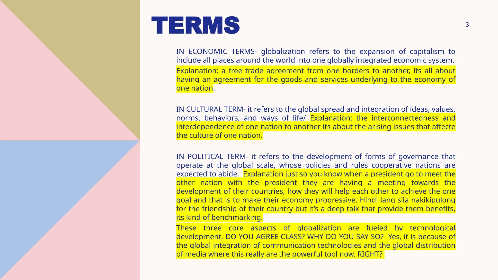 3
TERMS
IN ECONOMIC TERMS- globalization refers to the expansion of capitalism to
include all places around the world into one globally integrated economic system.
Explanation: a free trade agreement from one borders to another, its all about
having an agreement for the goods and services underlying to the economy of
one nation.
IN CULTURAL TERM- it refers to the global spread and integration of ideas, values,
norms, behaviors, and ways of life/ Explanation: the interconnectedness and
interdependence of one nation to another its about the arising issues that affecte
the culture of one nation.
IN POLITICAL TERM- it refers to the development of forms of governance that
operate at the global scale, whose policies and rules cooperative nations are
expected to abide. Explanation just so you know when a president go to meet the
other nation with the president they are having a meeting towards the
development of their countries, how they will help each other to achieve the one
goal and that is to make their economy progressive. Hindi lang sila nakikipulong
for the friendship of their country but it’s a deep talk that provide them benefits,
its kind of benchmarking.
These three core aspects of globalization are fueled by technological
development. DO YOU AGREE CLASS? WHY DO YOU SAY SO? Yes, it is because of
the global integration of communication technologies and the global distribution
of media where this really are the powerful tool now. RIGHT?
 