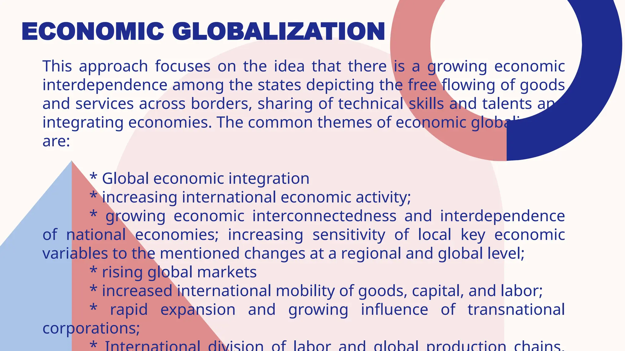 ECONOMIC GLOBALIZATION
This approach focuses on the idea that there is a growing economic
interdependence among the states depicting the free flowing of goods
and services across borders, sharing of technical skills and talents and
integrating economies. The common themes of economic globalization
are:
* Global economic integration
* increasing international economic activity;
* growing economic interconnectedness and interdependence
of national economies; increasing sensitivity of local key economic
variables to the mentioned changes at a regional and global level;
* rising global markets
* increased international mobility of goods, capital, and labor;
* rapid expansion and growing influence of transnational
corporations;
 