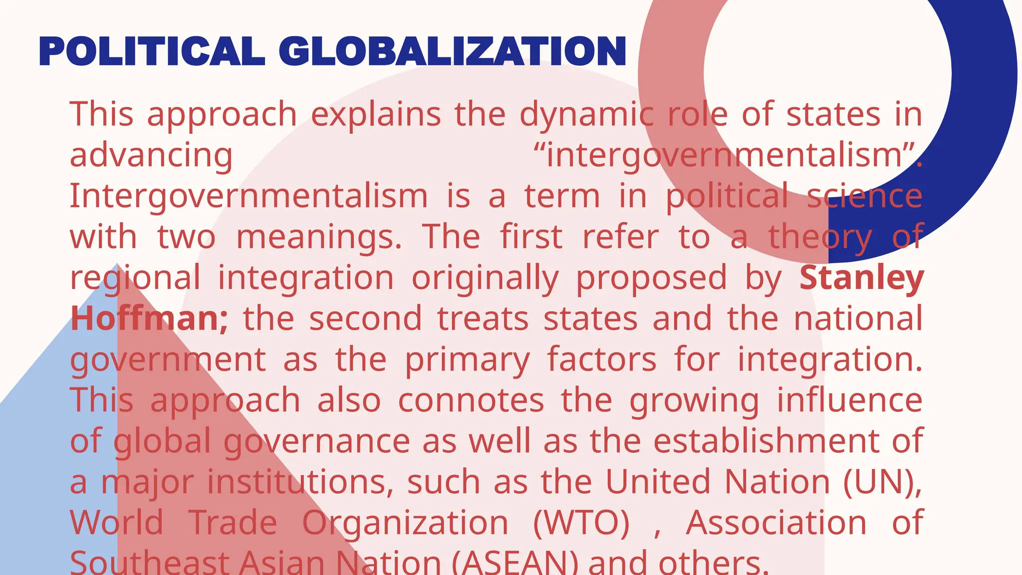 POLITICAL GLOBALIZATION
This approach explains the dynamic role of states in
advancing “intergovernmentalism”.
Intergovernmentalism is a term in political science
with two meanings. The first refer to a theory of
regional integration originally proposed by Stanley
Hoffman; the second treats states and the national
government as the primary factors for integration.
This approach also connotes the growing influence
of global governance as well as the establishment of
a major institutions, such as the United Nation (UN),
World Trade Organization (WTO) , Association of
 
