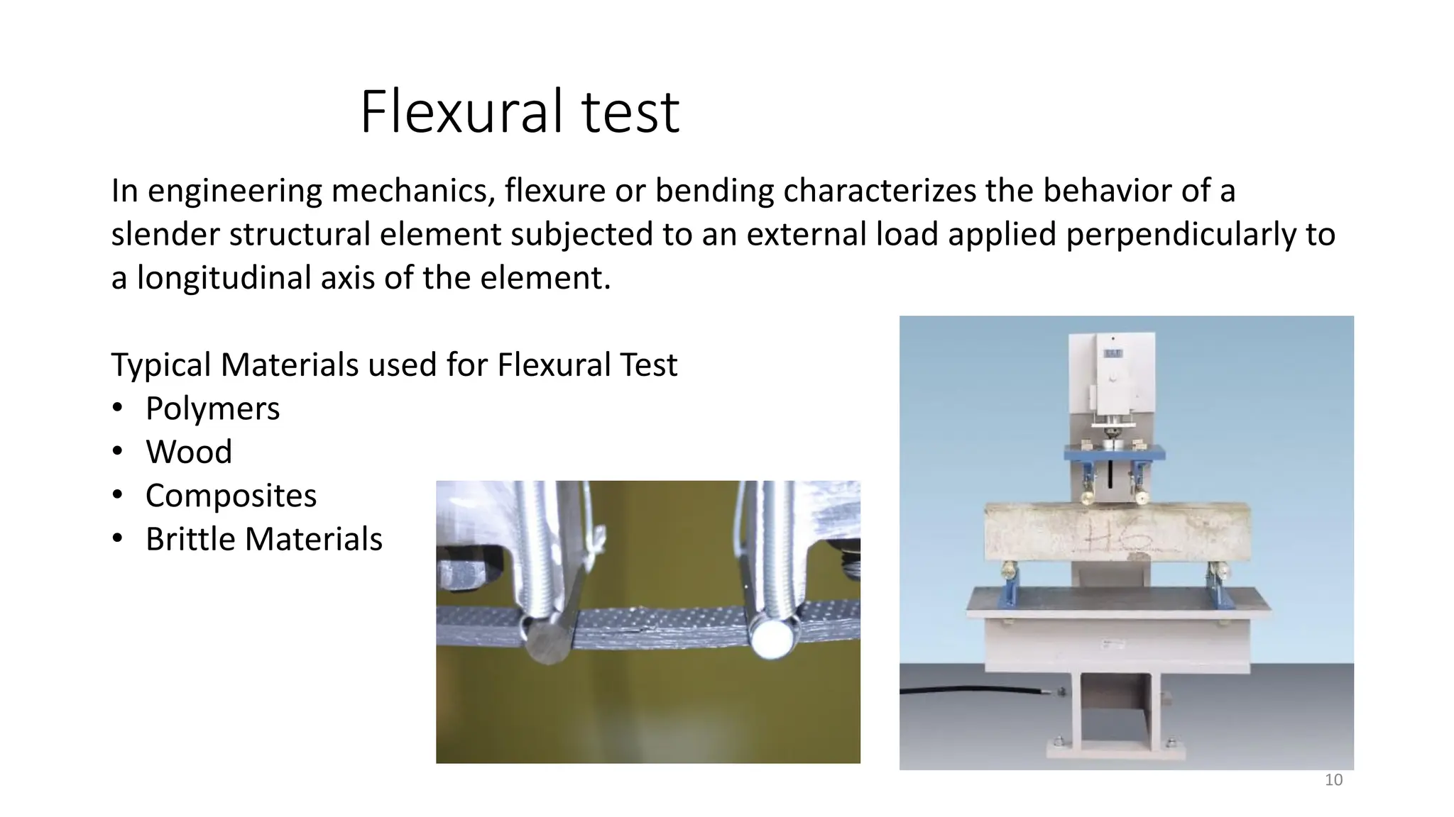 Flexural test
10
In engineering mechanics, flexure or bending characterizes the behavior of a
slender structural element subjected to an external load applied perpendicularly to
a longitudinal axis of the element.
Typical Materials used for Flexural Test
• Polymers
• Wood
• Composites
• Brittle Materials
 