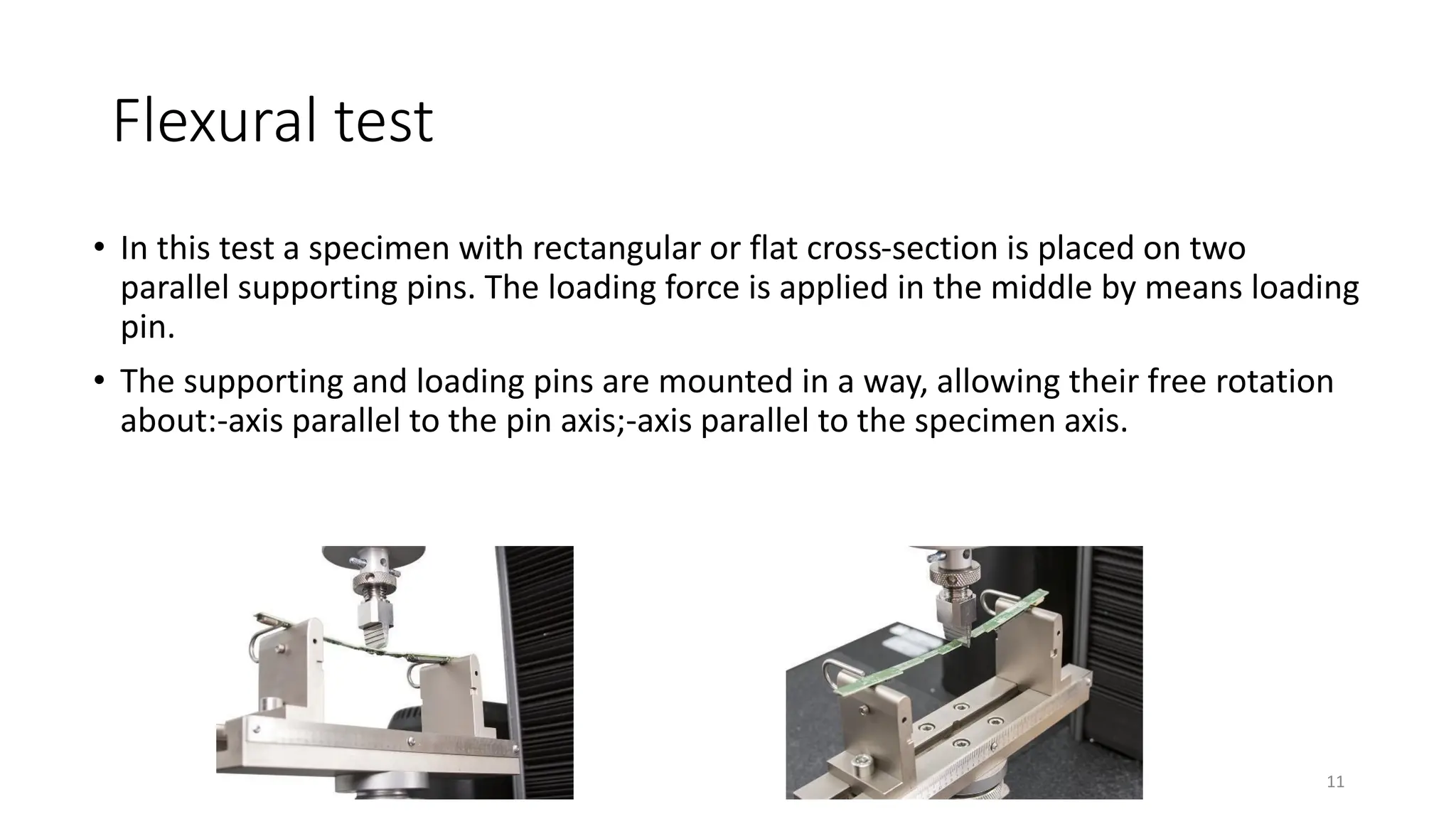 Flexural test
• In this test a specimen with rectangular or flat cross-section is placed on two
parallel supporting pins. The loading force is applied in the middle by means loading
pin.
• The supporting and loading pins are mounted in a way, allowing their free rotation
about:-axis parallel to the pin axis;-axis parallel to the specimen axis.
11
 