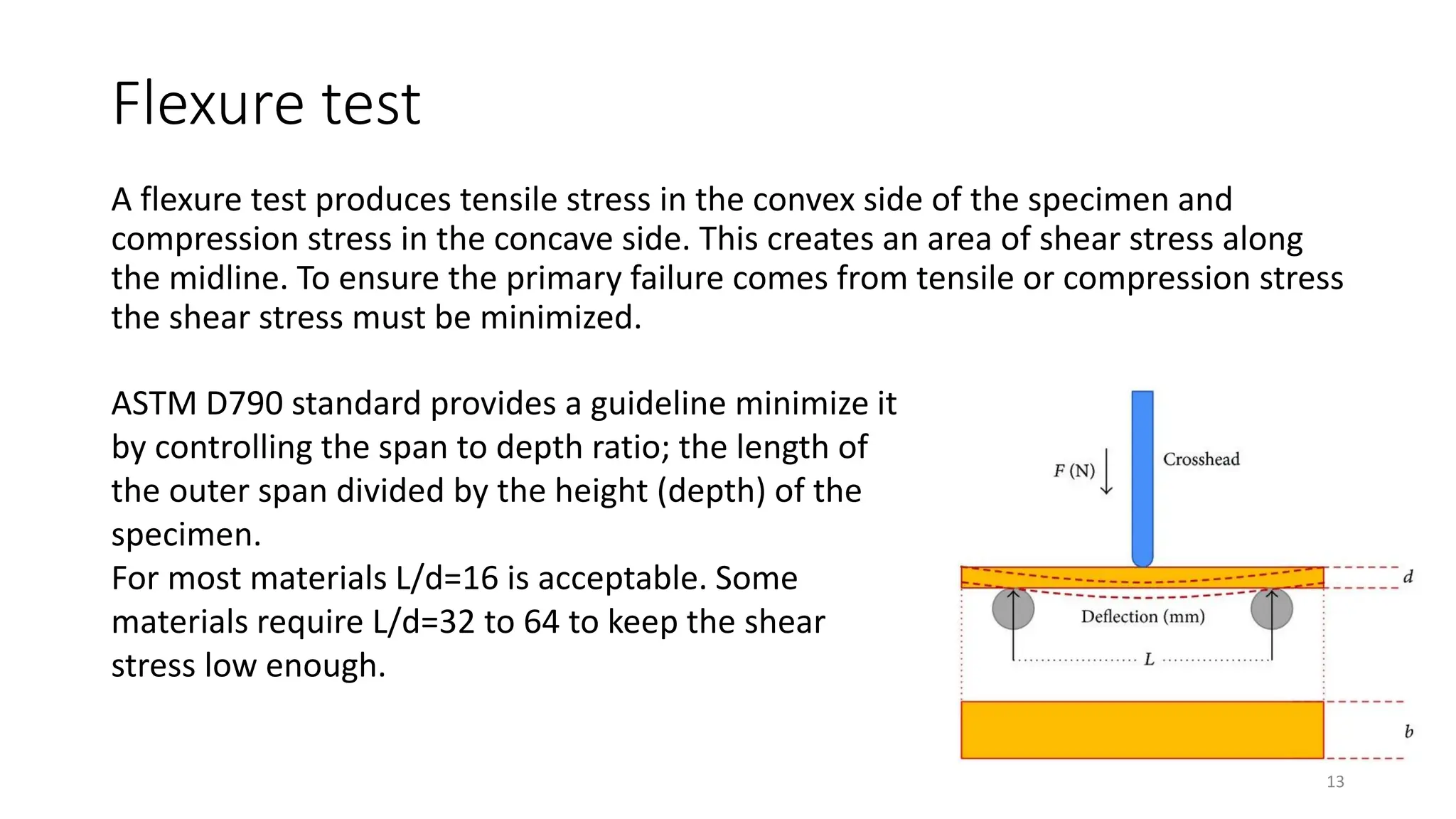 Flexure test
A flexure test produces tensile stress in the convex side of the specimen and
compression stress in the concave side. This creates an area of shear stress along
the midline. To ensure the primary failure comes from tensile or compression stress
the shear stress must be minimized.
13
ASTM D790 standard provides a guideline minimize it
by controlling the span to depth ratio; the length of
the outer span divided by the height (depth) of the
specimen.
For most materials L/d=16 is acceptable. Some
materials require L/d=32 to 64 to keep the shear
stress low enough.
 