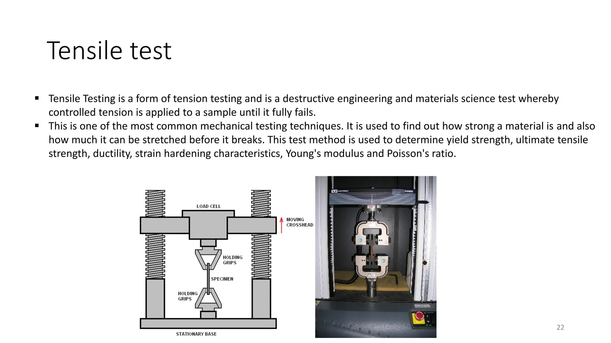 Tensile test
22
▪ Tensile Testing is a form of tension testing and is a destructive engineering and materials science test whereby
controlled tension is applied to a sample until it fully fails.
▪ This is one of the most common mechanical testing techniques. It is used to find out how strong a material is and also
how much it can be stretched before it breaks. This test method is used to determine yield strength, ultimate tensile
strength, ductility, strain hardening characteristics, Young's modulus and Poisson's ratio.
 