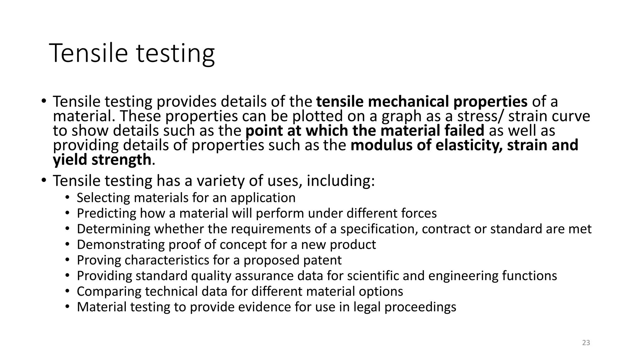 Tensile testing
• Tensile testing provides details of the tensile mechanical properties of a
material. These properties can be plotted on a graph as a stress/ strain curve
to show details such as the point at which the material failed as well as
providing details of properties such as the modulus of elasticity, strain and
yield strength.
• Tensile testing has a variety of uses, including:
• Selecting materials for an application
• Predicting how a material will perform under different forces
• Determining whether the requirements of a specification, contract or standard are met
• Demonstrating proof of concept for a new product
• Proving characteristics for a proposed patent
• Providing standard quality assurance data for scientific and engineering functions
• Comparing technical data for different material options
• Material testing to provide evidence for use in legal proceedings
23
 