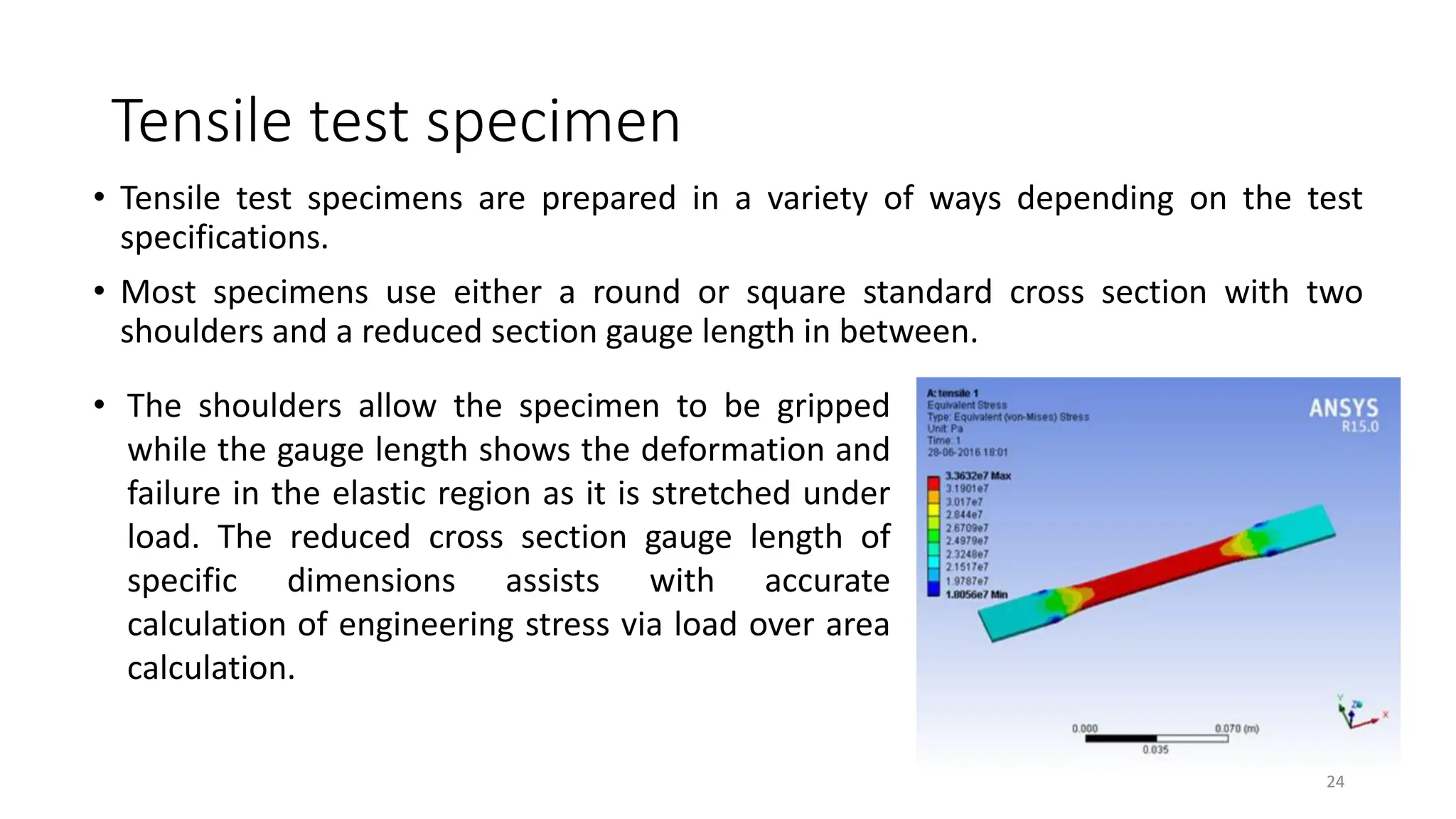 Tensile test specimen
• Tensile test specimens are prepared in a variety of ways depending on the test
specifications.
• Most specimens use either a round or square standard cross section with two
shoulders and a reduced section gauge length in between.
24
• The shoulders allow the specimen to be gripped
while the gauge length shows the deformation and
failure in the elastic region as it is stretched under
load. The reduced cross section gauge length of
specific dimensions assists with accurate
calculation of engineering stress via load over area
calculation.
 