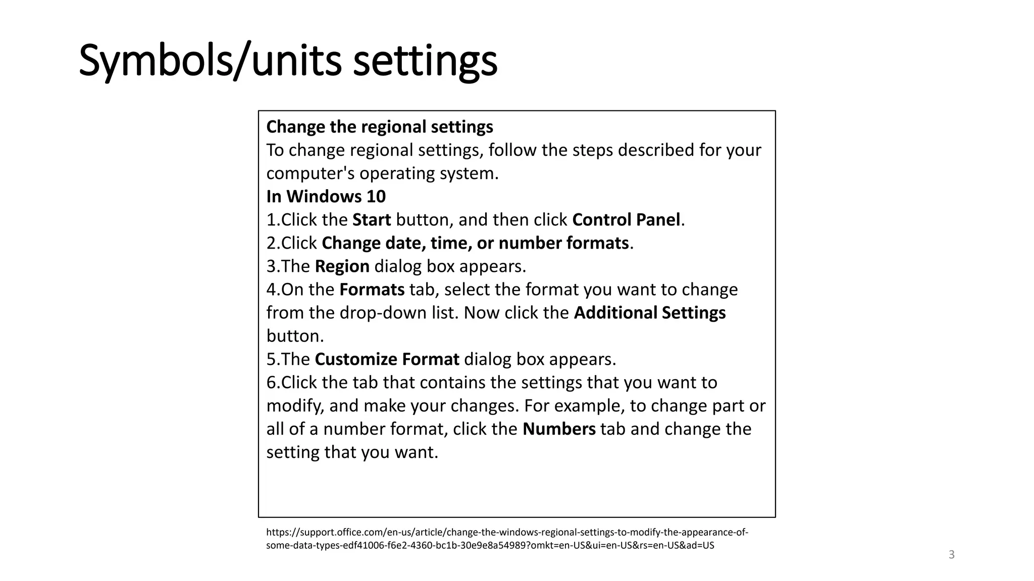 Symbols/units settings
3
https://support.office.com/en-us/article/change-the-windows-regional-settings-to-modify-the-appearance-of-
some-data-types-edf41006-f6e2-4360-bc1b-30e9e8a54989?omkt=en-US&ui=en-US&rs=en-US&ad=US
Change the regional settings
To change regional settings, follow the steps described for your
computer's operating system.
In Windows 10
1.Click the Start button, and then click Control Panel.
2.Click Change date, time, or number formats.
3.The Region dialog box appears.
4.On the Formats tab, select the format you want to change
from the drop-down list. Now click the Additional Settings
button.
5.The Customize Format dialog box appears.
6.Click the tab that contains the settings that you want to
modify, and make your changes. For example, to change part or
all of a number format, click the Numbers tab and change the
setting that you want.
 