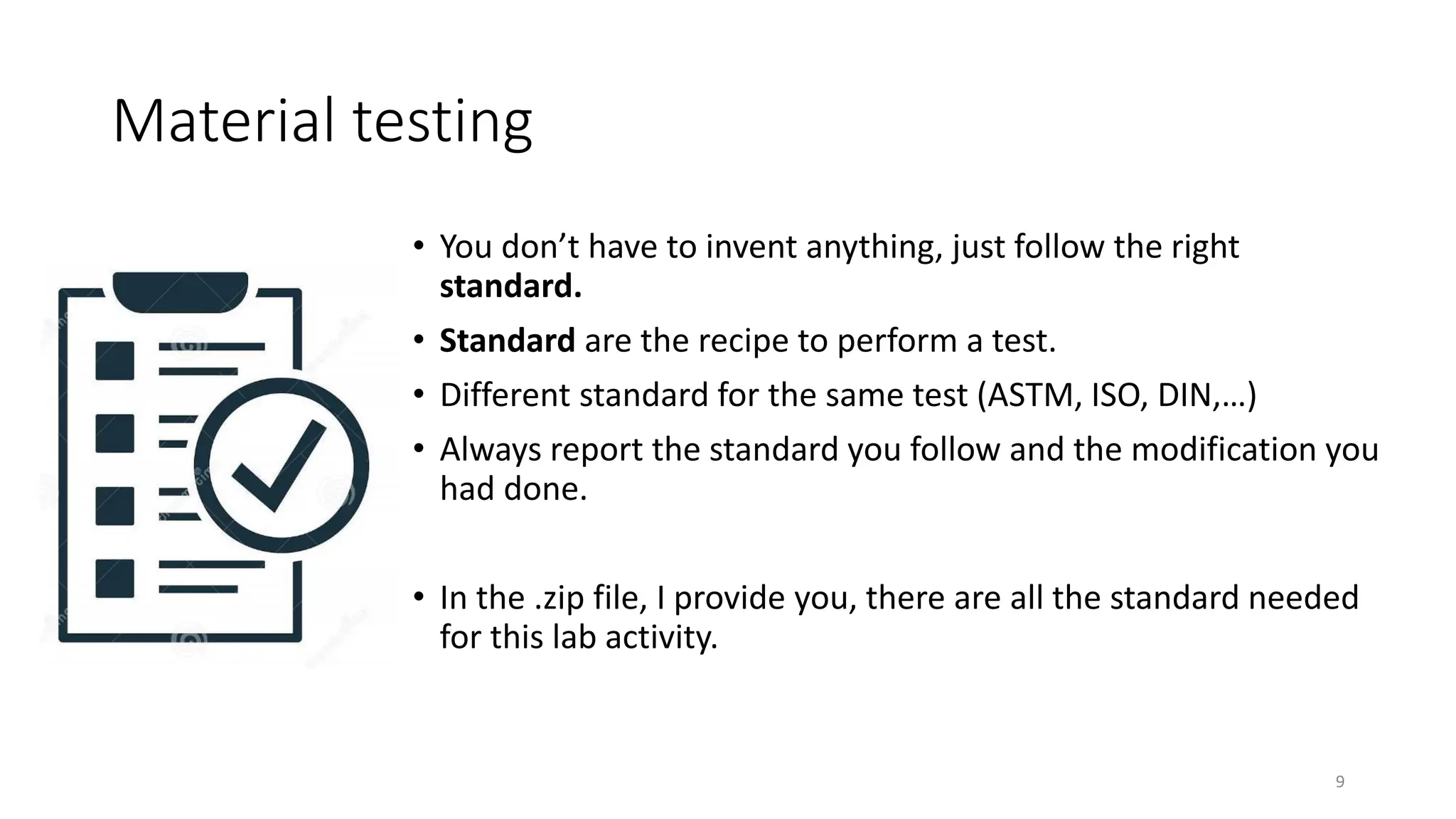 Material testing
• You don’t have to invent anything, just follow the right
standard.
• Standard are the recipe to perform a test.
• Different standard for the same test (ASTM, ISO, DIN,…)
• Always report the standard you follow and the modification you
had done.
• In the .zip file, I provide you, there are all the standard needed
for this lab activity.
9
 