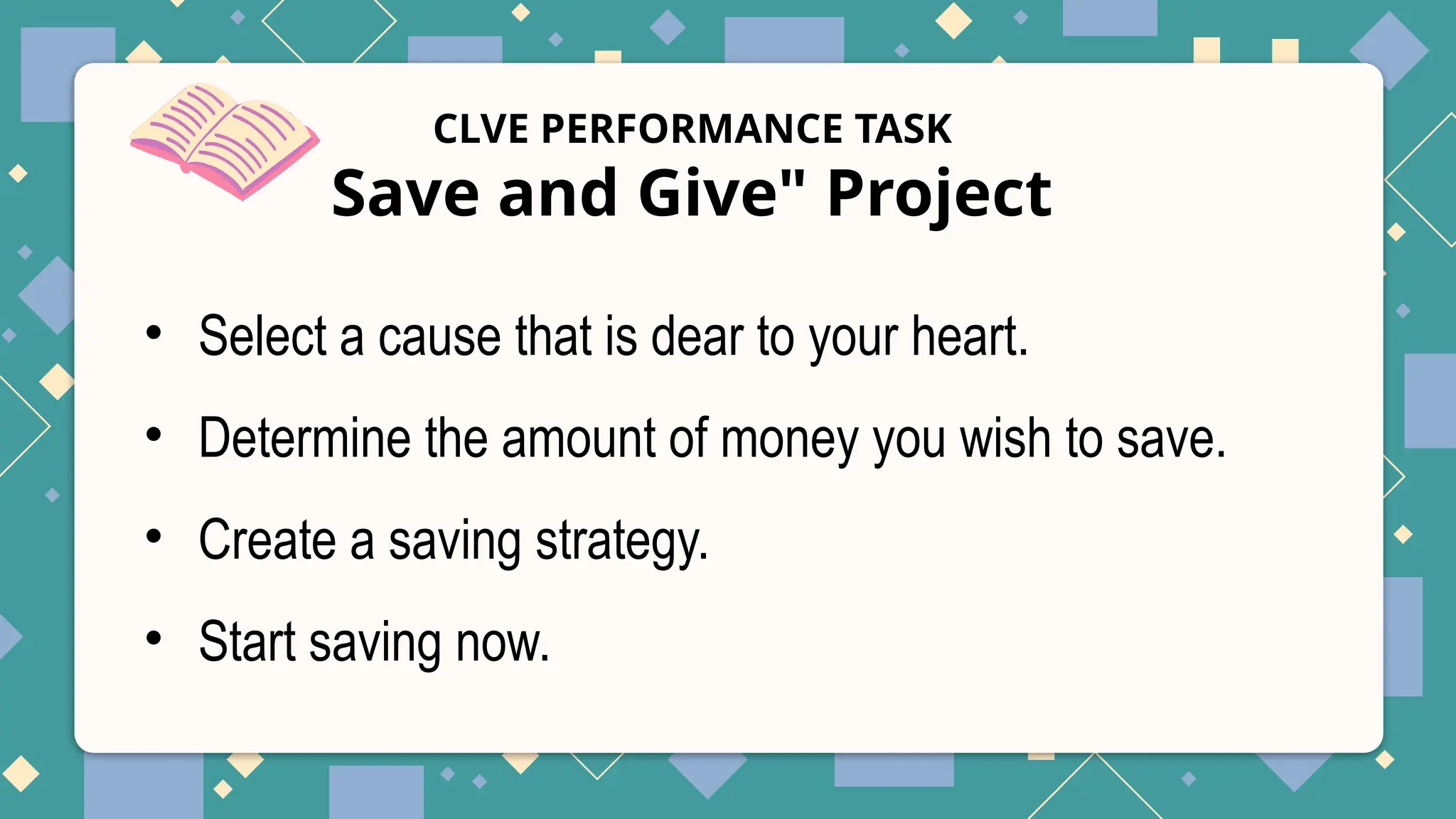 CLVE PERFORMANCE TASK
Save and Give" Project
• Select a cause that is dear to your heart.
• Determine the amount of money you wish to save.
• Create a saving strategy.
• Start saving now.