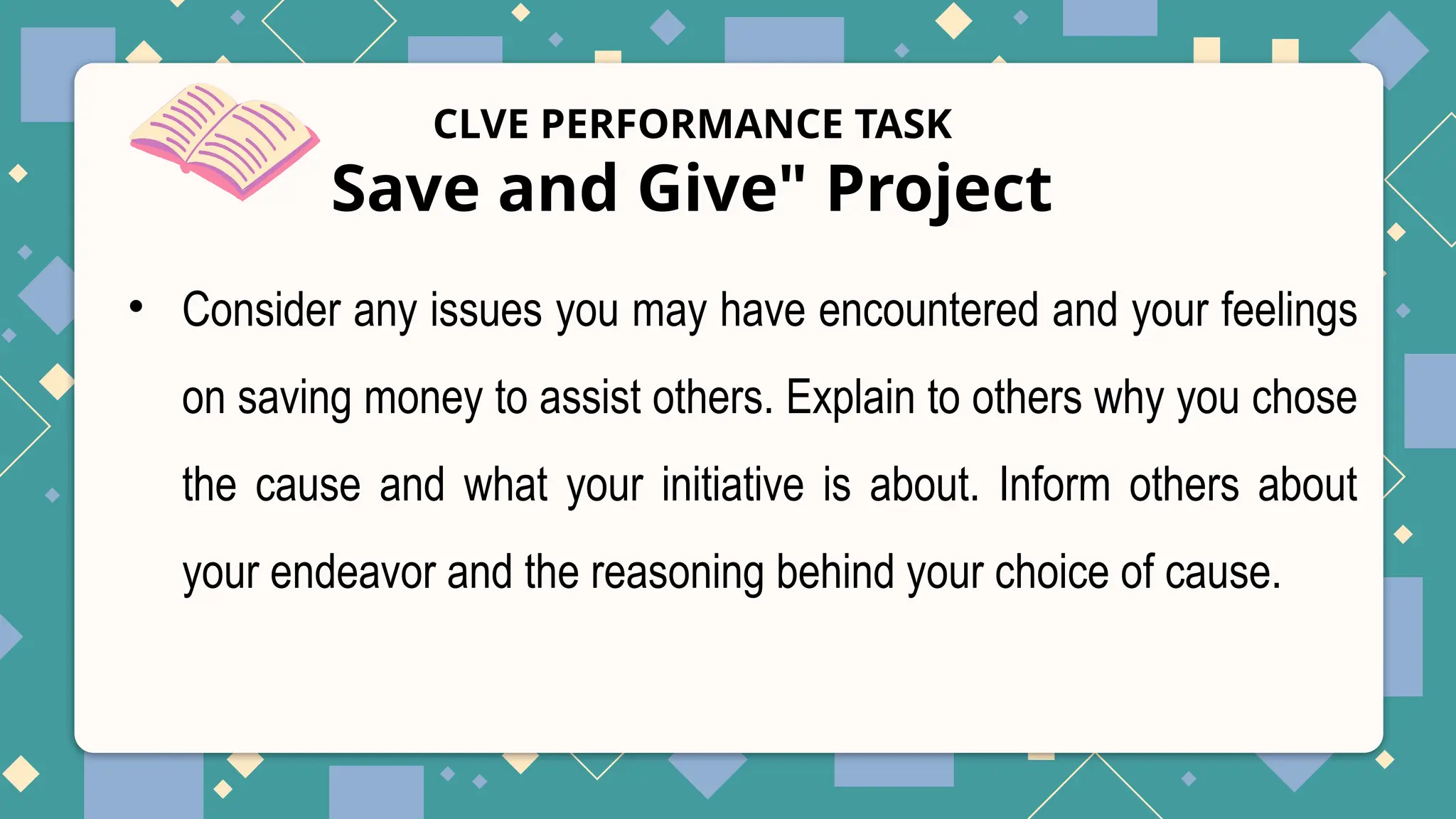 CLVE PERFORMANCE TASK
Save and Give" Project
• Consider any issues you may have encountered and your feelings
on saving money to assist others. Explain to others why you chose
the cause and what your initiative is about. Inform others about
your endeavor and the reasoning behind your choice of cause.