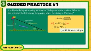 PRE-CALCULUS
1. A kite is flying with string inclined at 70 degrees to the horizon. What is
the height of the kite above the ground when the string is 86m long?
70°
86 𝑚eters
?
𝑂𝑝𝑝𝑜𝑠𝑖𝑡𝑒
ℎ𝑦𝑝𝑜𝑡𝑒𝑛𝑢𝑠𝑒
sin θ =
𝑜𝑝𝑝𝑜𝑠𝑖𝑡𝑒
ℎ𝑦𝑝𝑜𝑡𝑒𝑛𝑢𝑠𝑒
sin 70° =
𝑦
86
[ ]
86 86
86 sin 70° = 𝑦
𝑦 = 𝟖𝟎. 𝟖𝟏 𝒎𝒆𝒕𝒆𝒓𝒔 𝒉𝒊𝒈𝒉
 