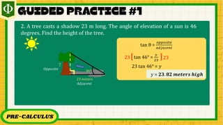 PRE-CALCULUS
tan θ =
𝑜𝑝𝑝𝑜𝑠𝑖𝑡𝑒
𝑎𝑑𝑗𝑎𝑐𝑒𝑛𝑡
tan 46° =
𝑦
23
[ ]
23 23
23 tan 46° = 𝑦
𝑦 = 𝟐𝟑. 𝟖𝟐 𝒎𝒆𝒕𝒆𝒓𝒔 𝒉𝒊𝒈𝒉
2. A tree casts a shadow 23 m long. The angle of elevation of a sun is 46
degrees. Find the height of the tree.
46°
23 𝑚eters
?
𝑂𝑝𝑝𝑜𝑠𝑖𝑡𝑒
𝐴𝑑𝑗𝑎𝑐𝑒𝑛𝑡
 