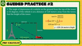 PRE-CALCULUS
1. The angle of depression of a vehicle on the ground from the top of the tower
is 53 degrees. If the vehicle is at a distance of 120 meters away from the tower,
find the height of the tower.
53°
120 𝑚𝑒𝑡𝑒𝑟𝑠
?
tan θ =
𝑜𝑝𝑝𝑜𝑠𝑖𝑡𝑒
𝑎𝑑𝑗𝑎𝑐𝑒𝑛𝑡
tan 53° =
𝑦
120
[ ]
120 120
120 tan 53° = 𝑦
𝑦 = 𝟏𝟓𝟗. 𝟐𝟒 𝒎𝒆𝒕𝒆𝒓𝒔 𝒉𝒊𝒈𝒉
𝑂𝑝𝑝𝑜𝑠𝑖𝑡𝑒
𝐴𝑑𝑗𝑎𝑐𝑒𝑛𝑡
 