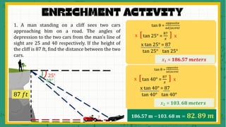 1. A man standing on a cliff sees two cars
approaching him on a road. The angles of
depression to the two cars from the man’s line of
sight are 25 and 40 respectively. If the height of
the cliff is 87 ft, find the distance between the two
cars.
25°
40°
87 𝑓𝑡
?
tan θ =
𝑜𝑝𝑝𝑜𝑠𝑖𝑡𝑒
𝑎𝑑𝑗𝑎𝑐𝑒𝑛𝑡
tan 25° =
87
𝑥
[ ]
x x
x tan 25° = 87
𝑥1 = 186.57 𝒎𝒆𝒕𝒆𝒓𝒔
tan 25° tan 25°
tan θ =
𝑜𝑝𝑝𝑜𝑠𝑖𝑡𝑒
𝑎𝑑𝑗𝑎𝑐𝑒𝑛𝑡
tan 40° =
87
𝑥
[ ]
x x
x tan 40° = 87
𝑥2 = 𝟏𝟎𝟑. 𝟔𝟖 𝒎𝒆𝒕𝒆𝒓𝒔
tan 40° tan 40°
186.57 m −𝟏𝟎𝟑. 𝟔𝟖 𝒎 = 𝟖𝟐. 𝟖𝟗 𝒎
 